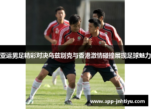 亚运男足精彩对决乌兹别克与香港激情碰撞展现足球魅力